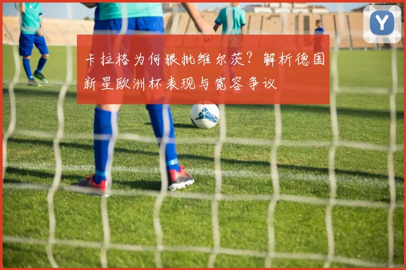 卡拉格为何狠批维尔茨?解析德国新星欧洲杯表现与宽容争议