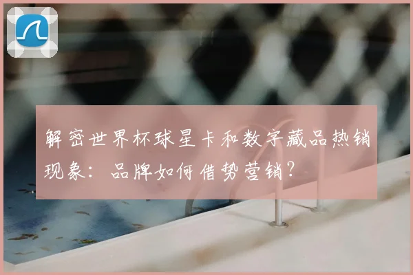 解密世界杯球星卡和数字藏品热销现象：品牌如何借势营销？