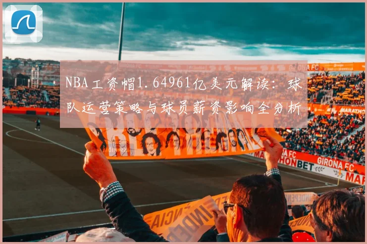 NBA工资帽1.64961亿美元解读:球队运营策略与球员薪资影响全分析