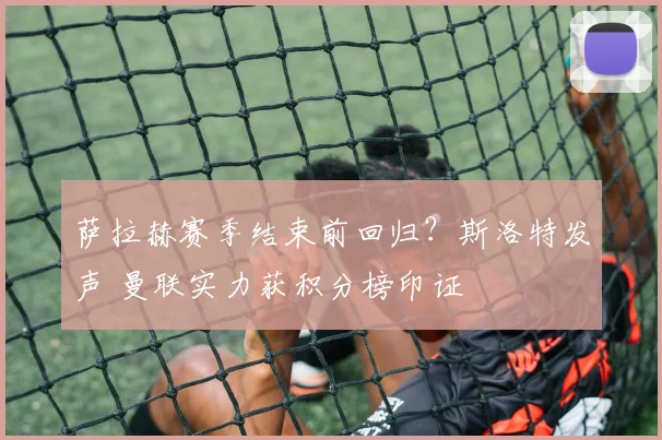 萨拉赫赛季结束前回归？斯洛特发声 曼联实力获积分榜印证