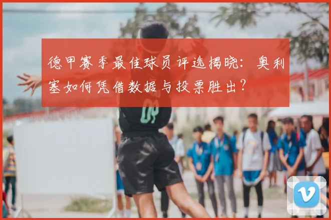 德甲赛季最佳球员评选揭晓：奥利塞如何凭借数据与投票胜出？