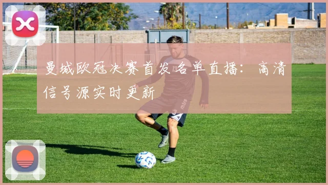 曼城欧冠决赛首发名单直播：高清信号源实时更新