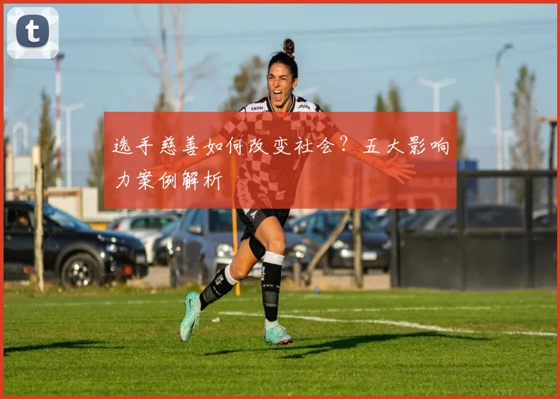 选手慈善如何改变社会？五大影响力案例解析