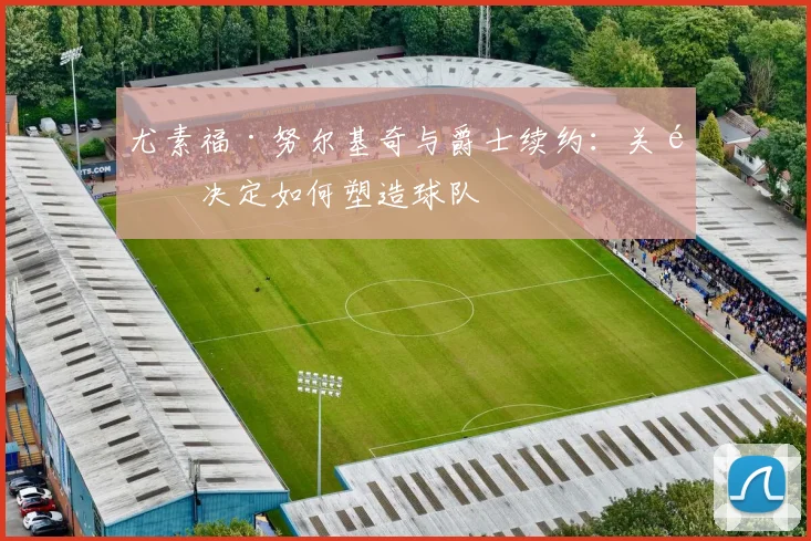 尤素福·努尔基奇与爵士续约:关键决定如何塑造球队