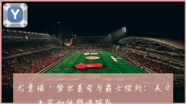 尤素福·努尔基奇与爵士续约:关键决定如何塑造球队