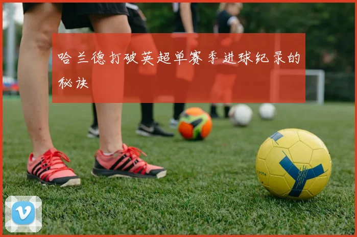 哈兰德打破英超单赛季进球纪录的秘诀