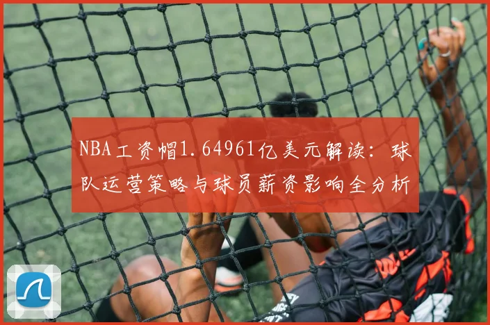 NBA工资帽1.64961亿美元解读：球队运营策略与球员薪资影响全分析