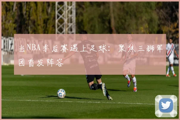 当NBA季后赛遇上足球：聚焦三狮军团首发阵容